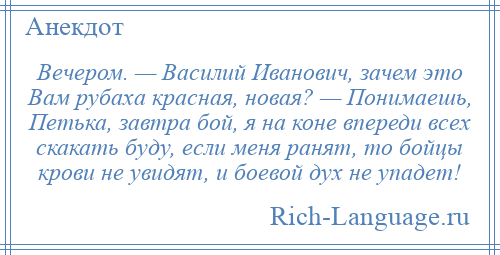 
    Вечером. — Василий Иванович, зачем это Вам рубаха красная, новая? — Понимаешь, Петька, завтра бой, я на коне впереди всех скакать буду, если меня ранят, то бойцы крови не увидят, и боевой дух не упадет!