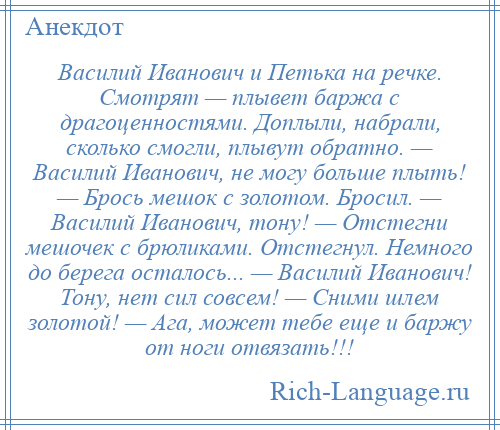 
    Василий Иванович и Петька на речке. Смотрят — плывет баржа с драгоценностями. Доплыли, набрали, сколько смогли, плывут обратно. — Василий Иванович, не могу больше плыть! — Брось мешок с золотом. Бросил. — Василий Иванович, тону! — Отстегни мешочек с брюликами. Отстегнул. Немного до берега осталось... — Василий Иванович! Тону, нет сил совсем! — Сними шлем золотой! — Ага, может тебе еще и баржу от ноги отвязать!!!