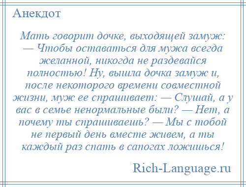 
    Мать говорит дочке, выходящей замуж: — Чтобы оставаться для мужа всегда желанной, никогда не раздевайся полностью! Hу, вышла дочка замуж и, после некоторого времени совместной жизни, муж ее спpашивает: — Слушай, а у вас в семье ненормальные были? — Hет, а почему ты спрашиваешь? — Мы с тобой не первый день вместе живем, а ты каждый раз спать в сапогах ложишься!