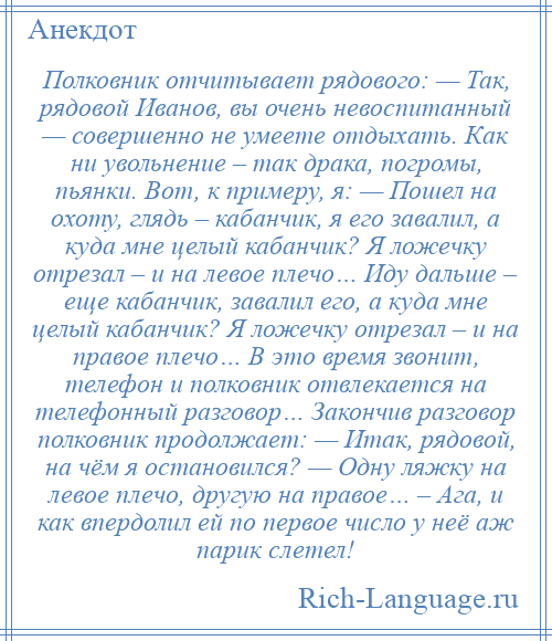 
    Полковник отчитывает рядового: — Так, рядовой Иванов, вы очень невоспитанный — совершенно не умеете отдыхать. Как ни увольнение – так драка, погромы, пьянки. Вот, к примеру, я: — Пошел на охоту, глядь – кабанчик, я его завалил, а куда мне целый кабанчик? Я ложечку отрезал – и на левое плечо… Иду дальше – еще кабанчик, завалил его, а куда мне целый кабанчик? Я ложечку отрезал – и на правое плечо… В это время звонит, телефон и полковник отвлекается на телефонный разговор… Закончив разговор полковник продолжает: — Итак, рядовой, на чём я остановился? — Одну ляжку на левое плечо, другую на правое… – Ага, и как впердолил ей по первое число у неё аж парик слетел!