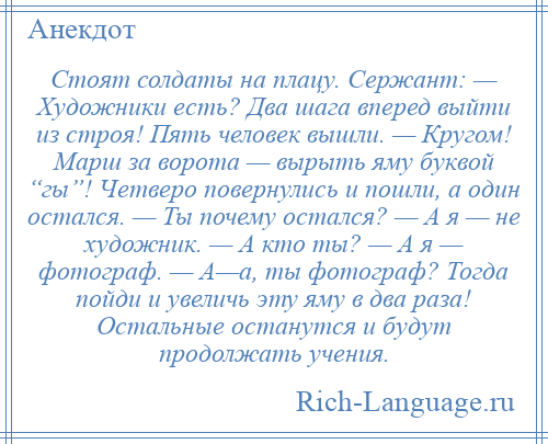 
    Стоят солдаты на плацу. Сержант: — Художники есть? Два шага вперед выйти из строя! Пять человек вышли. — Кругом! Марш за ворота — вырыть яму буквой “гы”! Четверо повернулись и пошли, а один остался. — Ты почему остался? — А я — не художник. — А кто ты? — А я — фотограф. — А—а, ты фотограф? Тогда пойди и увеличь эту яму в два раза! Остальные останутся и будут продолжать учения.