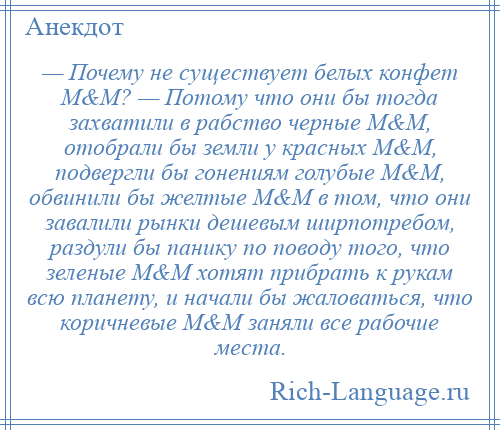 
    — Почему не существует белых конфет М&M? — Потому что они бы тогда захватили в рабство черные М&M, отобрали бы земли у красных М&M, подвергли бы гонениям голубые М&M, обвинили бы желтые М&M в том, что они завалили рынки дешевым ширпотребом, раздули бы панику по поводу того, что зеленые М&M хотят прибрать к рукам всю планету, и начали бы жаловаться, что коричневые М&M заняли все рабочие места.