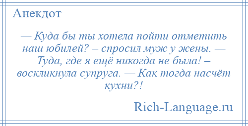 
    — Куда бы ты хотела пойти отметить наш юбилей? – спросил муж у жены. — Туда, где я ещё никогда не была! – воскликнула супруга. — Как тогда насчёт кухни?!