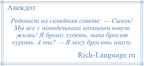 
    Родители на семейном совете: — Сынок! Мы все с понедельника начинаем новую жизнь! Я брошу худеть, папа бросит курить. А ты? — Я могу бросить школу.
