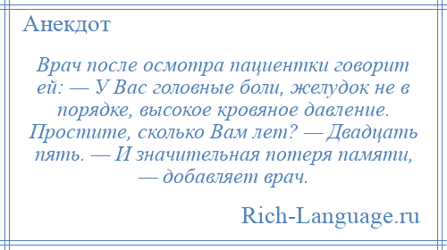 
    Врач после осмотра пациентки говорит ей: — У Вас головные боли, желудок не в порядке, высокое кровяное давление. Простите, сколько Вам лет? — Двадцать пять. — И значительная потеря памяти, — добавляет врач.