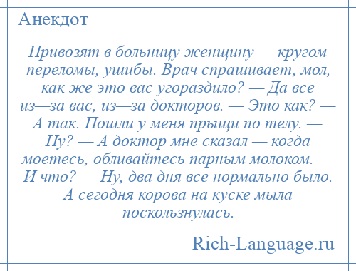 
    Привозят в больницу женщину — кругом переломы, ушибы. Врач спрашивает, мол, как же это вас угораздило? — Да все из—за вас, из—за докторов. — Это как? — А так. Пошли у меня прыщи по телу. — Ну? — А доктор мне сказал — когда моетесь, обливайтесь парным молоком. — И что? — Ну, два дня все нормально было. А сегодня корова на куске мыла поскользнулась.