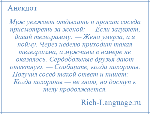 
    Муж уезжает отдыхать и просит соседа присмотреть за женой: — Если загуляет, давай телеграмму: — Жена умерла, а я пойму. Через неделю приходит такая телеграмма, а мужчины в номере не оказалось. Сердобольные друзья дают ответную: — Сообщите, когда похороны. Получил сосед такой ответ и пишет: — Когда похороны — не знаю, но доступ к телу продолжается.