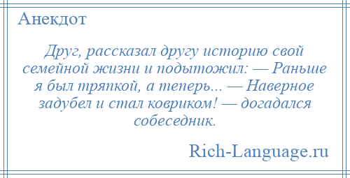 
    Друг, рассказал другу историю свой семейной жизни и подытожил: — Раньше я был тряпкой, а теперь... — Наверное задубел и стал ковриком! — догадался собеседник.