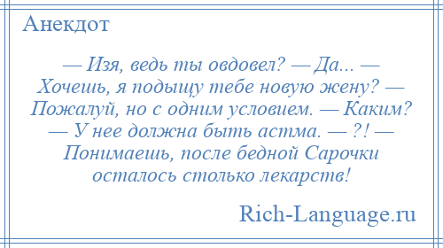 
    — Изя, ведь ты овдовел? — Да... — Хочешь, я подыщу тебе новую жену? — Пожалуй, но с одним условием. — Каким? — У нее должна быть астма. — ?! — Понимаешь, после бедной Сарочки осталось столько лекарств!