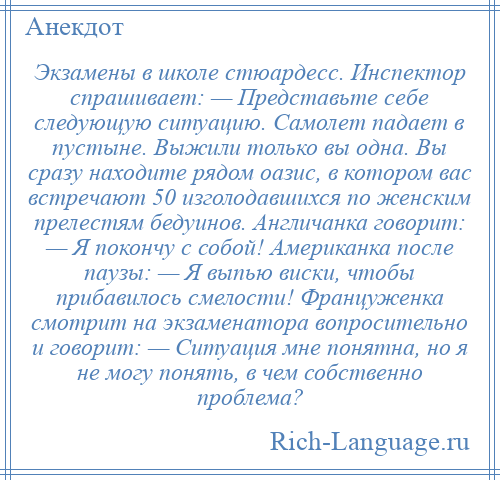 
    Экзамены в школе стюардесс. Инспектор спрашивает: — Представьте себе следующую ситуацию. Самолет падает в пустыне. Выжили только вы одна. Вы сразу находите рядом оазис, в котором вас встречают 50 изголодавшихся по женским прелестям бедуинов. Англичанка говорит: — Я покончу с собой! Американка после паузы: — Я выпью виски, чтобы прибавилось смелости! Француженка смотрит на экзаменатора вопросительно и говорит: — Ситуация мне понятна, но я не могу понять, в чем собственно проблема?