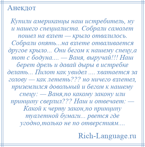 
    Купили американцы наш истребитель, ну и нашего специалиста. Собрали самолет пошел на взлет — крыло отвалилось. Собрали опять...на взлете отваливается другое крыло... Они бегом к нашему спецу,а тот с бодуна.... — Ваня, выручай!!! Наш берет дрель и давай дыры в истpебке делать... Пилот как увидел .... хватается за голову — как лететь??? но ничего взлетел, приземлился довольный и бегом к нашему спецу: — Ваня,по какому закону или принципу сверлил??? Наш и отвечает: — Какой к черту закон,по принципу туалетной бумаги... рвется где угодно,только не по отверстиям....