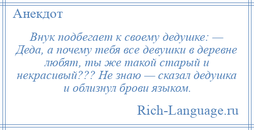 
    Внук подбегает к своему дедушке: — Деда, а почему тебя все девушки в деревне любят, ты же такой старый и некрасивый??? Не знаю — сказал дедушка и облизнул брови языком.