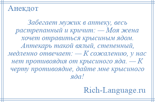 
    Забегает мужик в аптеку, весь растрепанный и кричит: — Моя жена хочет отравиться крысиным ядом. Аптекарь такой вялый, степенный, медленно отвечает: — К сожалению, у нас нет противоядия от крысиного яда. — К черту противоядие, дайте мне крысиного яда!