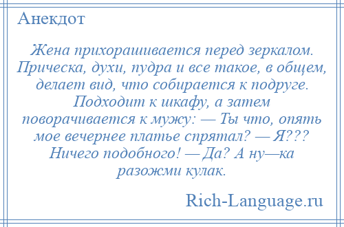 
    Жена прихорашивается перед зеркалом. Прическа, духи, пудра и все такое, в общем, делает вид, что собирается к подруге. Подходит к шкафу, а затем поворачивается к мужу: — Ты что, опять мое вечернее платье спрятал? — Я??? Ничего подобного! — Да? А ну—ка разожми кулак.