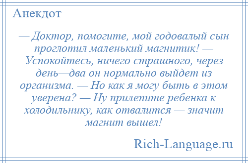 
    — Доктор, помогите, мой годовалый сын проглотил маленький магнитик! — Успокойтесь, ничего страшного, через день—два он нормально выйдет из организма. — Но как я могу быть в этом уверена? — Ну прилепите ребенка к холодильнику, как отвалится — значит магнит вышел!