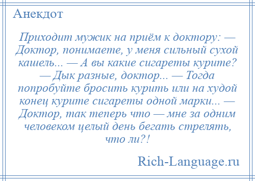 
    Приходит мужик на приём к доктору: — Доктор, понимаете, у меня сильный сухой кашель... — А вы какие сигареты курите? — Дык разные, доктор... — Тогда попробуйте бросить курить или на худой конец курите сигареты одной марки... — Доктор, так теперь что — мне за одним человеком целый день бегать стрелять, что ли?!