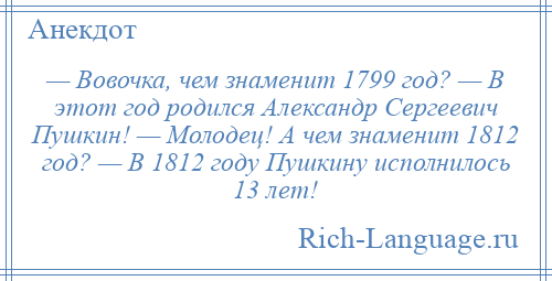 
    — Вовочка, чем знаменит 1799 год? — В этот год родился Александр Сергеевич Пушкин! — Молодец! А чем знаменит 1812 год? — В 1812 году Пушкину исполнилось 13 лет!