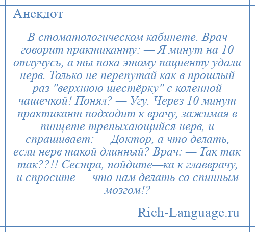 
    В стоматологическом кабинете. Врач говорит практиканту: — Я минут на 10 отлучусь, а ты пока этому пациенту удали нерв. Только не перепутай как в прошлый раз верхнюю шестёрку с коленной чашечкой! Понял? — Угу. Через 10 минут практикант подходит к врачу, зажимая в пинцете трепыхающийся нерв, и спрашивает: — Доктор, а что делать, если нерв такой длинный? Врач: — Так так так??!! Сестра, пойдите—ка к главврачу, и спросите — что нам делать со спинным мозгом!?