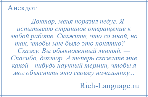 
    — Доктор, меня поразил недуг. Я испытываю страшное отвращение к любой работе. Скажите, что со мной, но так, чтобы мне было это понятно? — Скажу. Вы обыкновенный лентяй. — Спасибо, доктор. А теперь скажите мне какой—нибудь научный термин, чтобы я мог объяснить это своему начальнику...