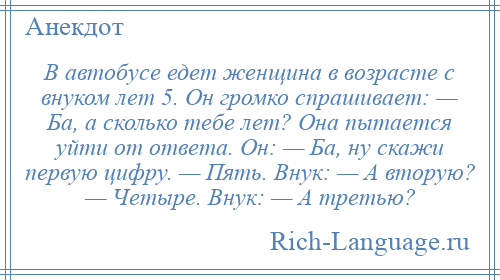 
    В автобусе едет женщина в возрасте с внуком лет 5. Он громко спрашивает: — Ба, а сколько тебе лет? Она пытается уйти от ответа. Он: — Ба, ну скажи первую цифру. — Пять. Внук: — А вторую? — Четыре. Внук: — А третью?