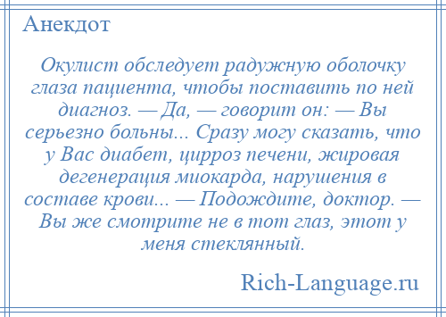 
    Окулист обследует радужную оболочку глаза пациента, чтобы поставить по ней диагноз. — Да, — говорит он: — Вы серьезно больны... Сразу могу сказать, что у Вас диабет, цирроз печени, жировая дегенерация миокарда, нарушения в составе крови... — Подождите, доктор. — Вы же смотрите не в тот глаз, этот у меня стеклянный.