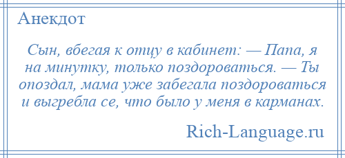 
    Сын, вбегая к отцу в кабинет: — Папа, я на минутку, только поздороваться. — Ты опоздал, мама уже забегала поздороваться и выгребла се, что было у меня в карманах.