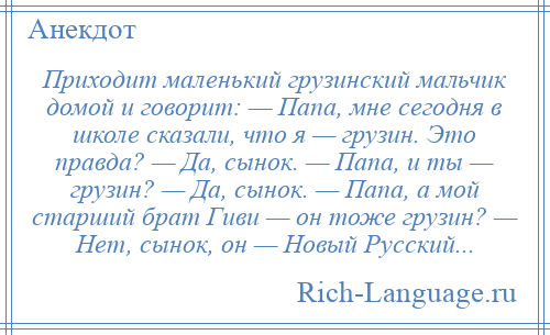 
    Приходит маленький грузинский мальчик домой и говорит: — Папа, мне сегодня в школе сказали, что я — грузин. Это правда? — Да, сынок. — Папа, и ты — грузин? — Да, сынок. — Папа, а мой старший брат Гиви — он тоже грузин? — Hет, сынок, он — Новый Русский...