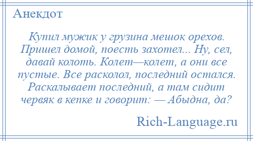 
    Купил мужик у грузина мешок орехов. Пришел домой, поесть захотел... Ну, сел, давай колоть. Колет—колет, а они все пустые. Все расколол, последний остался. Раскалывает последний, а там сидит червяк в кепке и говорит: — Абыдна, да?