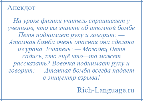 
    На уроке физики учитель спрашивает у учеников, что вы знаете об атомной бомбе Петя поднимает руку и говорит: — Атомная бомба очень опасная она сделана из урана. Учитель: — Молодец Петя садись, кто ещё что—то может рассказать? Вовочка поднимает руку и говорит: — Атомная бомба всегда падает в эпицентр взрыва!