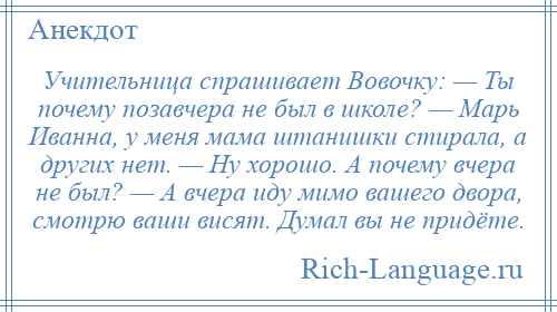 
    Учительница спрашивает Вовочку: — Ты почему позавчера не был в школе? — Марь Иванна, у меня мама штанишки стирала, а других нет. — Ну хорошо. А почему вчера не был? — А вчера иду мимо вашего двора, смотрю ваши висят. Думал вы не придёте.