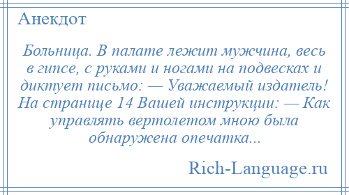 
    Больница. В палате лежит мужчина, весь в гипсе, с руками и ногами на подвесках и диктует письмо: — Уважаемый издатель! На странице 14 Вашей инструкции: — Как управлять вертолетом мною была обнаружена опечатка...
