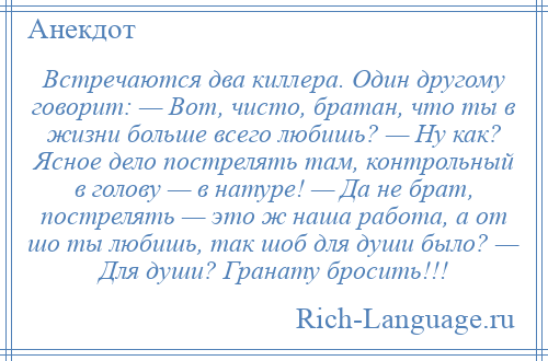 
    Встречаются два киллера. Один другому говорит: — Вот, чисто, братан, что ты в жизни больше всего любишь? — Ну как? Ясное дело пострелять там, контрольный в голову — в натуре! — Да не брат, пострелять — это ж наша работа, а от шо ты любишь, так шоб для души было? — Для души? Гранату бросить!!!