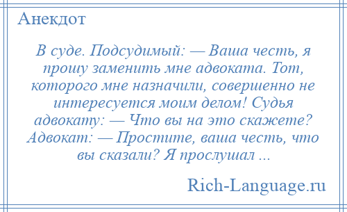 
    В суде. Подсудимый: — Ваша честь, я прошу заменить мне адвоката. Тот, которого мне назначили, совершенно не интересуется моим делом! Судья адвокату: — Что вы на это скажете? Адвокат: — Простите, ваша честь, что вы сказали? Я прослушал ...