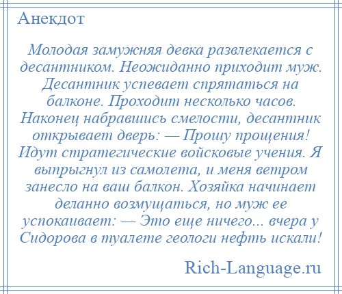 
    Молодая замужняя девка развлекается с десантником. Неожиданно приходит муж. Десантник успевает спрятаться на балконе. Проходит несколько часов. Наконец набравшись смелости, десантник открывает дверь: — Прошу прощения! Идут стратегические войсковые учения. Я выпрыгнул из самолета, и меня ветром занесло на ваш балкон. Хозяйка начинает деланно возмущаться, но муж ее успокаивает: — Это еще ничего... вчера у Сидорова в туалете геологи нефть искали!