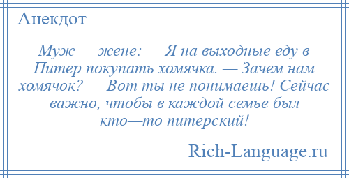 
    Муж — жене: — Я на выходные еду в Питер покупать хомячка. — Зачем нам хомячок? — Вот ты не понимаешь! Сейчас важно, чтобы в каждой семье был кто—то питерский!