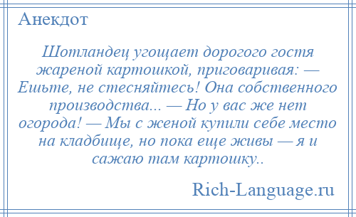
    Шотландец угощает дорогого гостя жареной картошкой, приговаривая: — Ешьте, не стесняйтесь! Она собственного производства... — Но у вас же нет огорода! — Мы с женой купили себе место на кладбище, но пока еще живы — я и сажаю там картошку..
