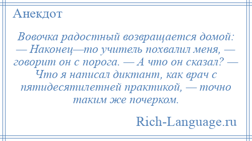 
    Вовочка радостный возвращается домой: — Наконец—то учитель похвалил меня, — говорит он с порога. — А что он сказал? — Что я написал диктант, как врач с пятидесятилетней практикой, — точно таким же почерком.