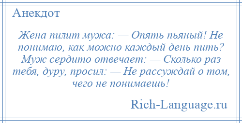 
    Жена пилит мужа: — Опять пьяный! Hе понимаю, как можно каждый день пить? Муж сердито отвечает: — Сколько раз тебя, дуру, просил: — Не рассуждай о том, чего не понимаешь!