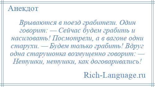 
    Врываются в поезд грабители. Один говорит: — Сейчас будем грабить и насиловать! Посмотрели, а в вагоне одни старухи. — Будем только грабить! Вдруг одна старушонка возмущенно говорит: — Hетушки, нетушки, как договаривались!
