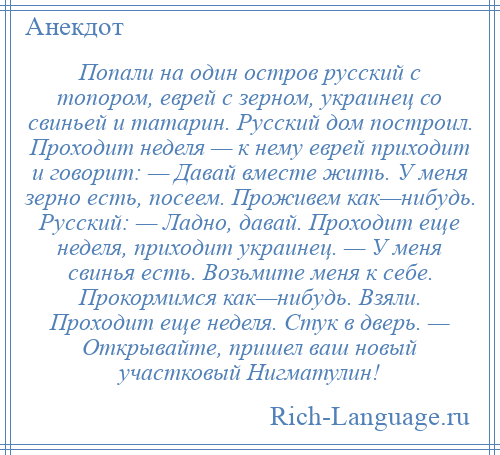 
    Попали на один остров русский с топором, еврей с зерном, украинец со свиньей и татарин. Русский дом построил. Проходит неделя — к нему еврей приходит и говорит: — Давай вместе жить. У меня зерно есть, посеем. Проживем как—нибудь. Русский: — Ладно, давай. Проходит еще неделя, приходит украинец. — У меня свинья есть. Возьмите меня к себе. Прокормимся как—нибудь. Взяли. Проходит еще неделя. Стук в дверь. — Открывайте, пришел ваш новый участковый Нигматулин!