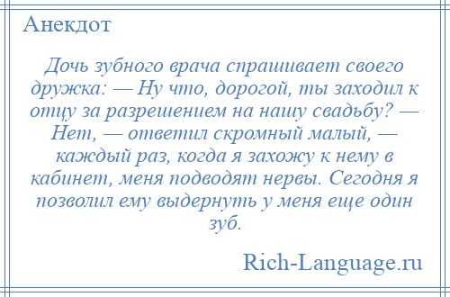 
    Дочь зубного врача спрашивает своего дружка: — Ну что, дорогой, ты заходил к отцу за разрешением на нашу свадьбу? — Нет, — ответил скромный малый, — каждый раз, когда я захожу к нему в кабинет, меня подводят нервы. Сегодня я позволил ему выдернуть у меня еще один зуб.