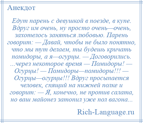 
    Едут парень с девушкой в поезде, в купе. Вдруг им очень, ну просто очень—очень, захотелось заняться любовью. Парень говорит: — Давай, чтобы не было понятно, что мы тут делаем, ты будешь кричать помидоры, а я—огурцы. — Договорились. ...через некоторое время — Помидоры! — Огурцы! — Помидоры—помидоры!!! — Огурцы—огурцы!!! Вдруг просыпается человек, спящий на нижней полке и говорит: — Я, конечно, не против салата, но ваш майонез затопил уже пол вагона...