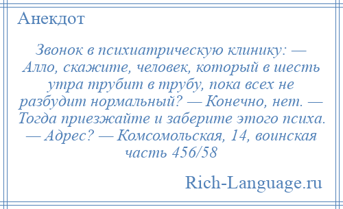 
    Звонок в психиатрическую клинику: — Алло, скажите, человек, который в шесть утра трубит в трубу, пока всех не разбудит нормальный? — Конечно, нет. — Тогда приезжайте и заберите этого психа. — Адрес? — Комсомольская, 14, воинская часть 456/58