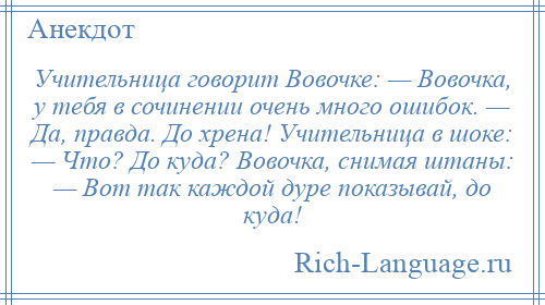 
    Учительница говорит Вовочке: — Вовочка, у тебя в сочинении очень много ошибок. — Да, правда. До хрена! Учительница в шоке: — Что? До куда? Вовочка, снимая штаны: — Вот так каждой дуре показывай, до куда!