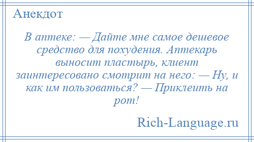 
    В аптеке: — Дайте мне самое дешевое средство для похудения. Аптекарь выносит пластырь, клиент заинтересовано смотрит на него: — Ну, и как им пользоваться? — Приклеить на рот!