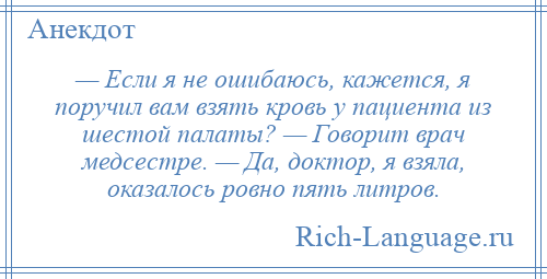 
    — Если я не ошибаюсь, кажется, я поручил вам взять кровь у пациента из шестой палаты? — Говорит врач медсестре. — Да, доктор, я взяла, оказалось ровно пять литров.