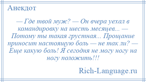 
    — Где твой муж? — Он вчера уехал в командировку на шесть месяцев... — Потому ты такая грустная... Прощание приносит настоящую боль — не так ли? — Еще какую боль! Я сегодня не могу ногу на ногу положить!!!