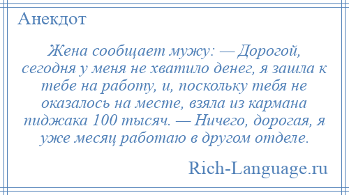
    Жена сообщает мужу: — Дорогой, сегодня у меня не хватило денег, я зашла к тебе на работу, и, поскольку тебя не оказалось на месте, взяла из кармана пиджака 100 тысяч. — Ничего, дорогая, я уже месяц работаю в другом отделе.