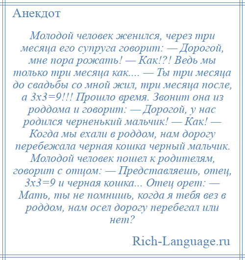 
    Молодой человек женился, через три месяца его супруга говорит: — Дорогой, мне пора рожать! — Как!?! Ведь мы только три месяца как.... — Ты три месяца до свадьбы со мной жил, три месяца после, а 3х3=9!!! Прошло время. Звонит она из роддома и говорит: — Дорогой, у нас родился черненький мальчик! — Как! — Когда мы ехали в роддом, нам дорогу перебежала черная кошка черный мальчик. Молодой человек пошел к родителям, говорит с отцом: — Представляешь, отец, 3х3=9 и черная кошка... Отец орет: — Мать, ты не помнишь, когда я тебя вез в роддом, нам осел дорогу перебегал или нет?