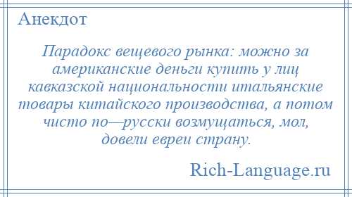 
    Парадокс вещевого рынка: можно за американские деньги купить у лиц кавказской национальности итальянские товары китайского производства, а потом чисто по—русски возмущаться, мол, довели евреи страну.